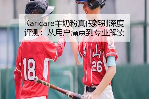 Karicare羊奶粉真假辨别深度评测：从用户痛点到专业解读